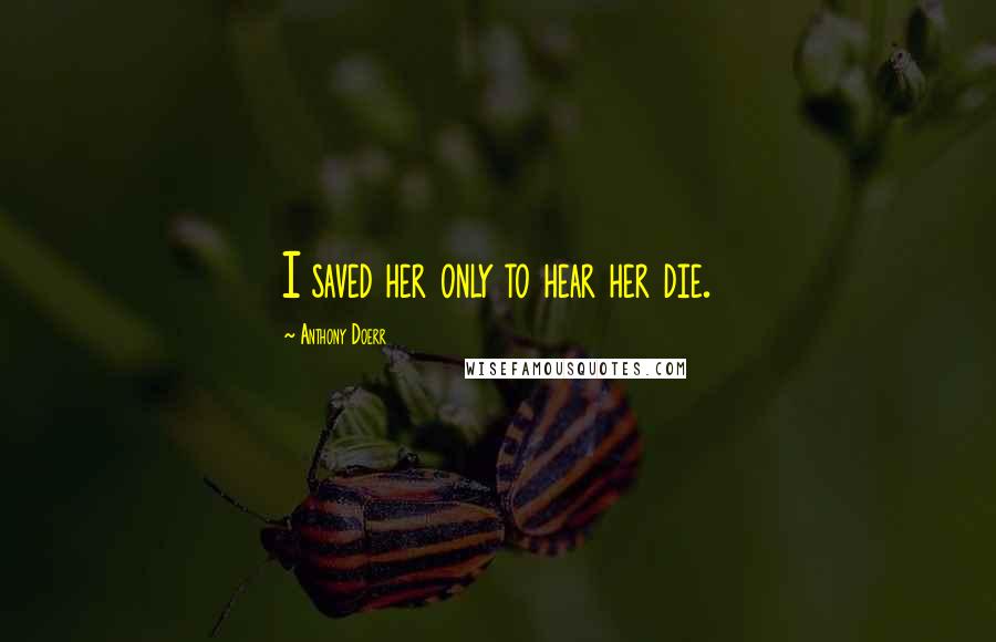 Anthony Doerr Quotes: I saved her only to hear her die.