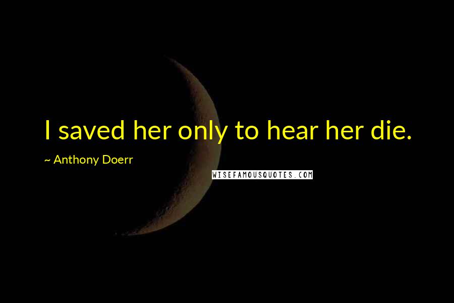 Anthony Doerr Quotes: I saved her only to hear her die.