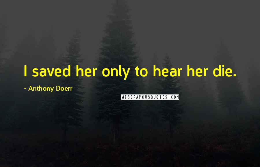 Anthony Doerr Quotes: I saved her only to hear her die.