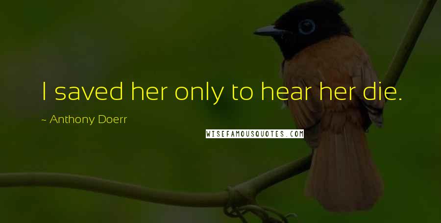 Anthony Doerr Quotes: I saved her only to hear her die.