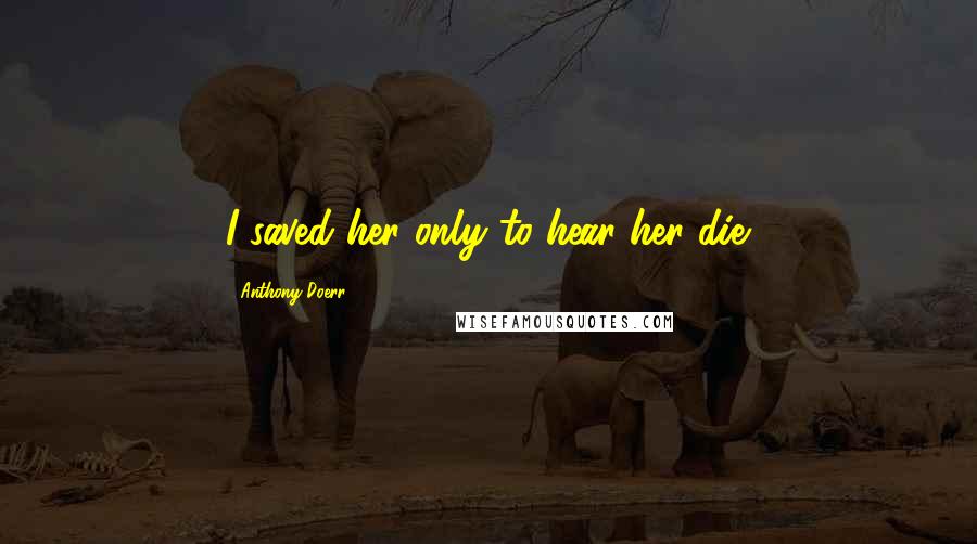 Anthony Doerr Quotes: I saved her only to hear her die.