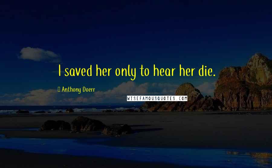 Anthony Doerr Quotes: I saved her only to hear her die.