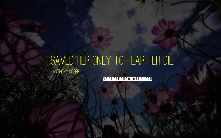 Anthony Doerr Quotes: I saved her only to hear her die.