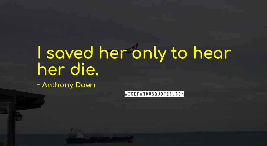 Anthony Doerr Quotes: I saved her only to hear her die.
