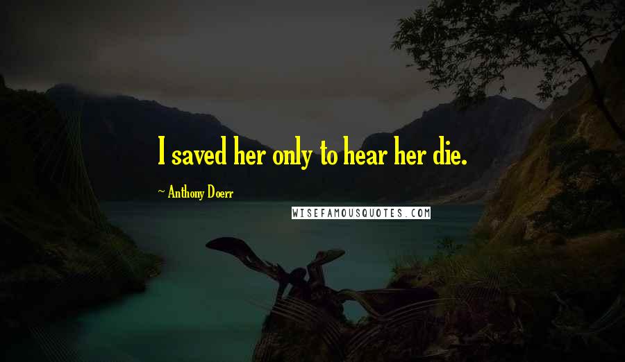 Anthony Doerr Quotes: I saved her only to hear her die.