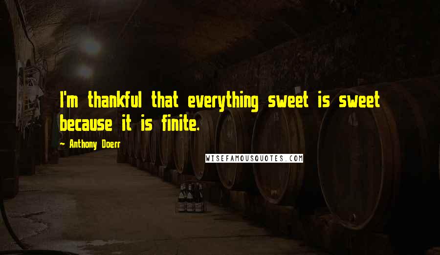 Anthony Doerr Quotes: I'm thankful that everything sweet is sweet because it is finite.
