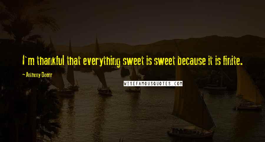 Anthony Doerr Quotes: I'm thankful that everything sweet is sweet because it is finite.