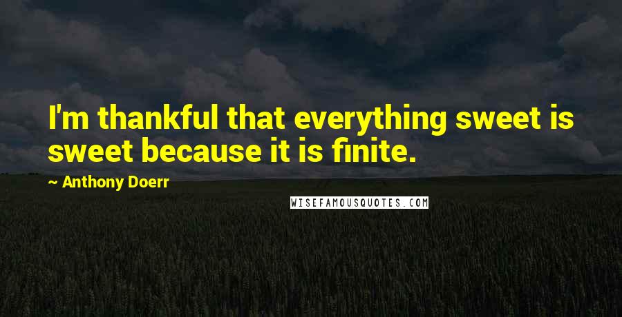 Anthony Doerr Quotes: I'm thankful that everything sweet is sweet because it is finite.