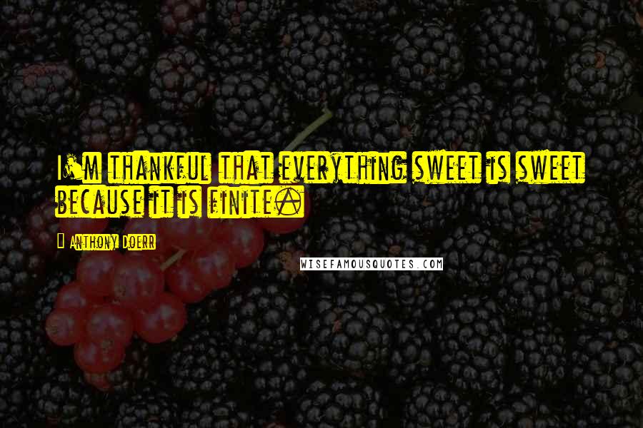 Anthony Doerr Quotes: I'm thankful that everything sweet is sweet because it is finite.