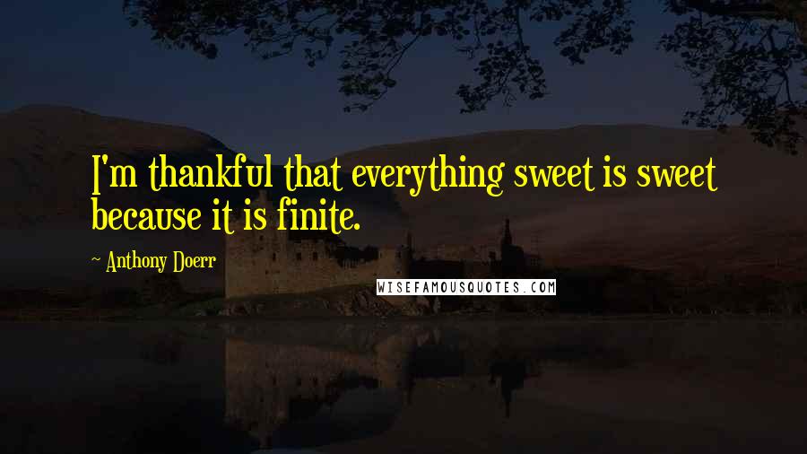 Anthony Doerr Quotes: I'm thankful that everything sweet is sweet because it is finite.