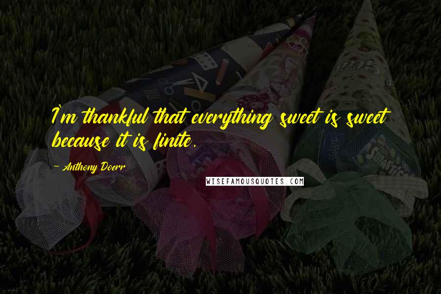 Anthony Doerr Quotes: I'm thankful that everything sweet is sweet because it is finite.