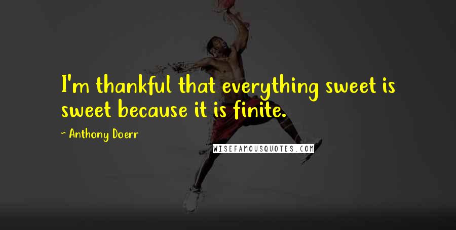 Anthony Doerr Quotes: I'm thankful that everything sweet is sweet because it is finite.