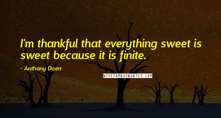 Anthony Doerr Quotes: I'm thankful that everything sweet is sweet because it is finite.