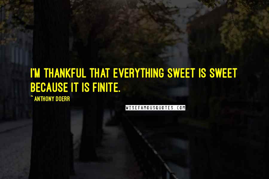 Anthony Doerr Quotes: I'm thankful that everything sweet is sweet because it is finite.