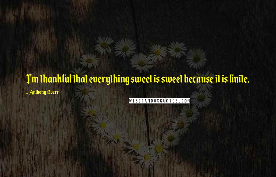 Anthony Doerr Quotes: I'm thankful that everything sweet is sweet because it is finite.