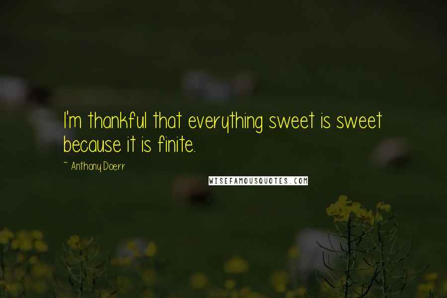 Anthony Doerr Quotes: I'm thankful that everything sweet is sweet because it is finite.