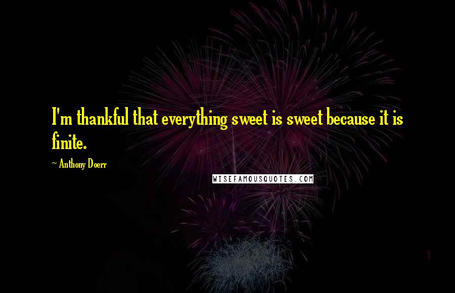 Anthony Doerr Quotes: I'm thankful that everything sweet is sweet because it is finite.