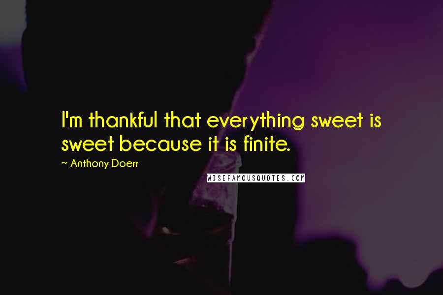 Anthony Doerr Quotes: I'm thankful that everything sweet is sweet because it is finite.