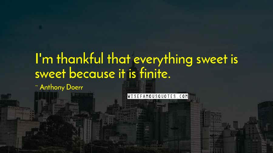 Anthony Doerr Quotes: I'm thankful that everything sweet is sweet because it is finite.