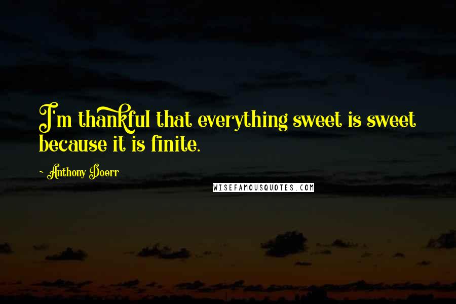 Anthony Doerr Quotes: I'm thankful that everything sweet is sweet because it is finite.