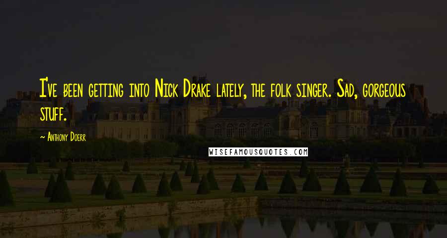 Anthony Doerr Quotes: I've been getting into Nick Drake lately, the folk singer. Sad, gorgeous stuff.