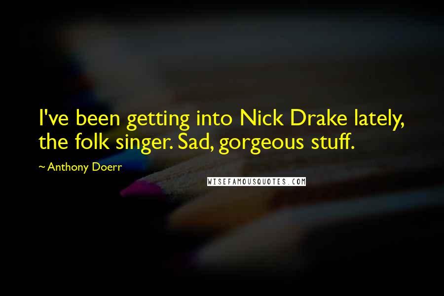Anthony Doerr Quotes: I've been getting into Nick Drake lately, the folk singer. Sad, gorgeous stuff.