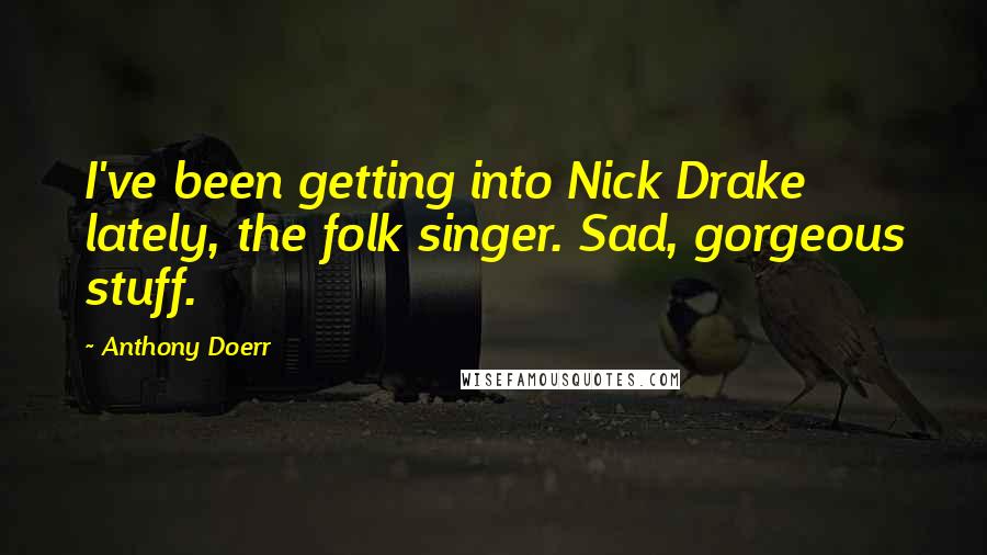 Anthony Doerr Quotes: I've been getting into Nick Drake lately, the folk singer. Sad, gorgeous stuff.