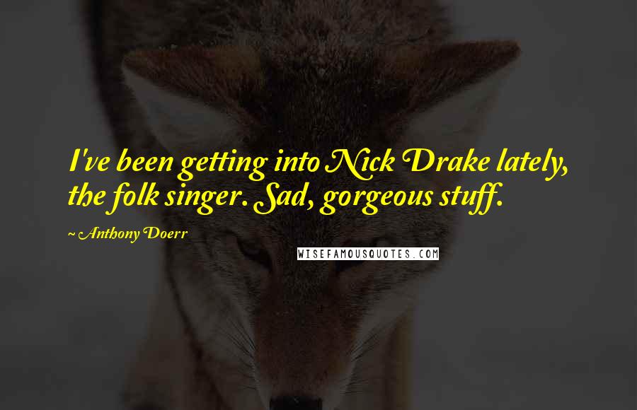 Anthony Doerr Quotes: I've been getting into Nick Drake lately, the folk singer. Sad, gorgeous stuff.