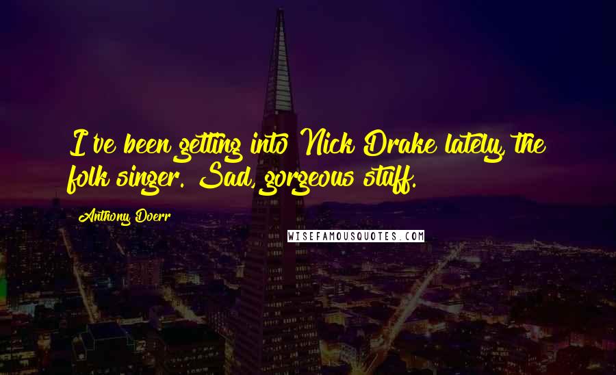 Anthony Doerr Quotes: I've been getting into Nick Drake lately, the folk singer. Sad, gorgeous stuff.