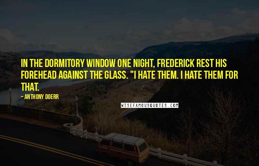 Anthony Doerr Quotes: In the dormitory window one night, Frederick rest his forehead against the glass. "I hate them. I hate them for that.