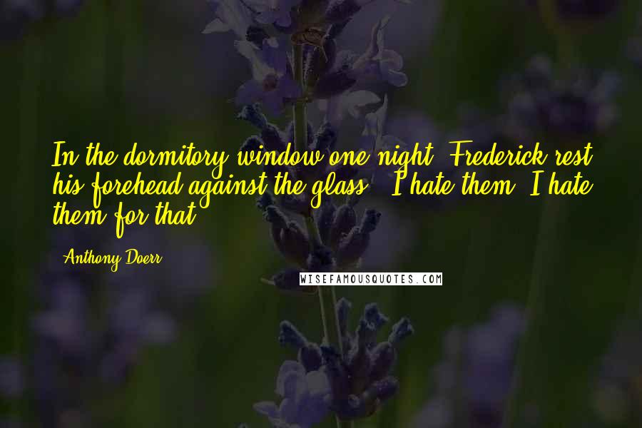 Anthony Doerr Quotes: In the dormitory window one night, Frederick rest his forehead against the glass. "I hate them. I hate them for that.