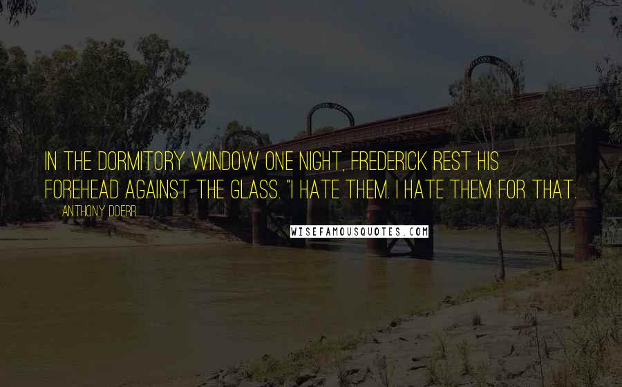 Anthony Doerr Quotes: In the dormitory window one night, Frederick rest his forehead against the glass. "I hate them. I hate them for that.