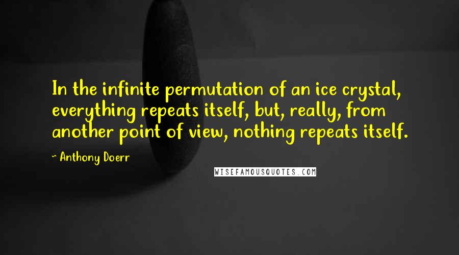 Anthony Doerr Quotes: In the infinite permutation of an ice crystal, everything repeats itself, but, really, from another point of view, nothing repeats itself.