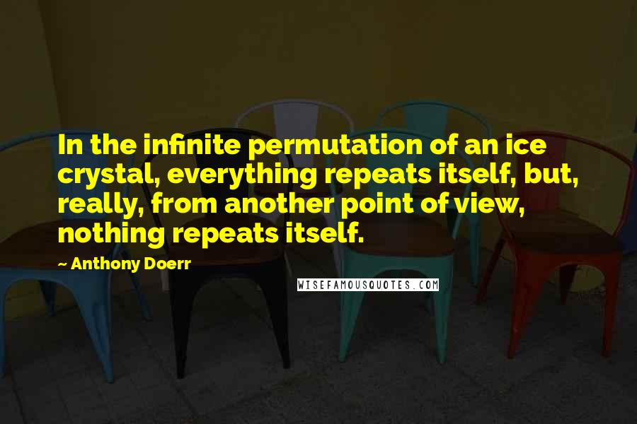 Anthony Doerr Quotes: In the infinite permutation of an ice crystal, everything repeats itself, but, really, from another point of view, nothing repeats itself.