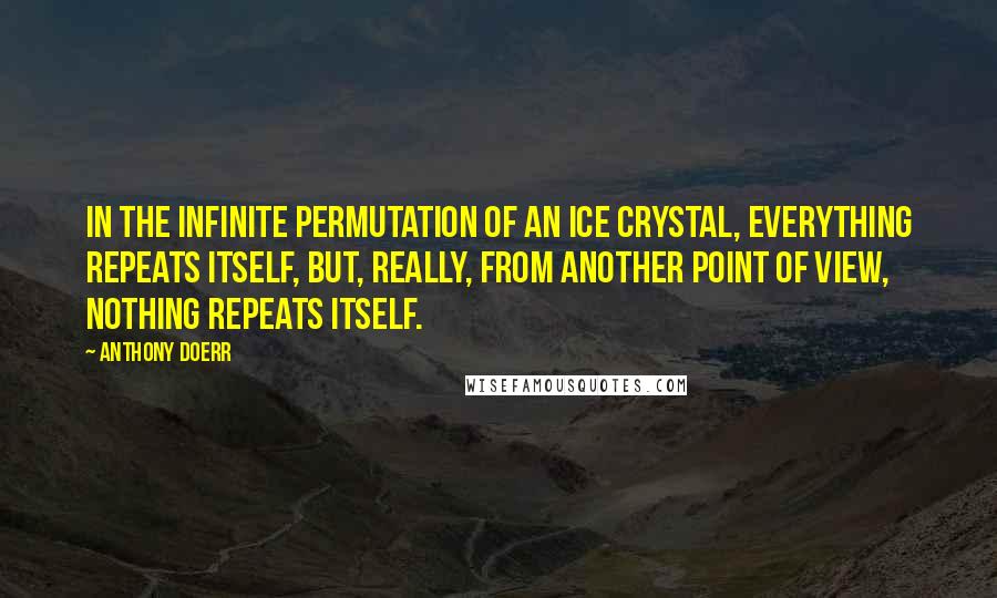 Anthony Doerr Quotes: In the infinite permutation of an ice crystal, everything repeats itself, but, really, from another point of view, nothing repeats itself.