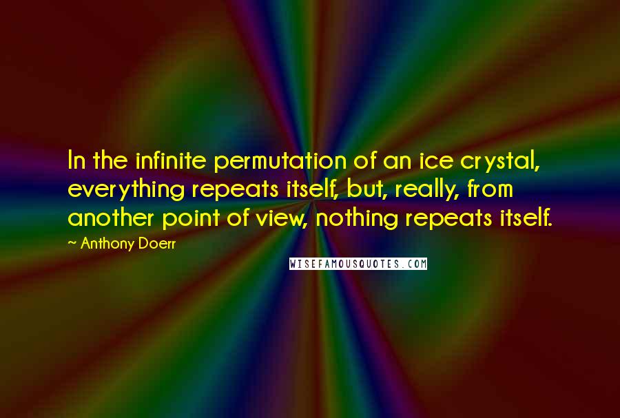 Anthony Doerr Quotes: In the infinite permutation of an ice crystal, everything repeats itself, but, really, from another point of view, nothing repeats itself.