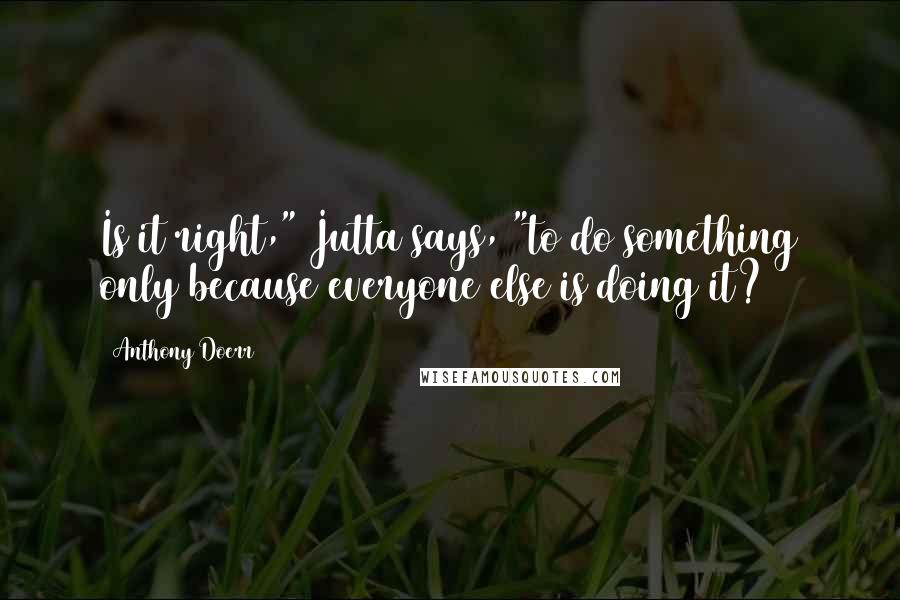 Anthony Doerr Quotes: Is it right," Jutta says, "to do something only because everyone else is doing it?