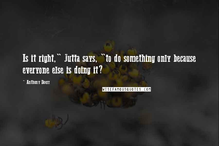 Anthony Doerr Quotes: Is it right," Jutta says, "to do something only because everyone else is doing it?