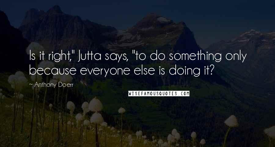 Anthony Doerr Quotes: Is it right," Jutta says, "to do something only because everyone else is doing it?