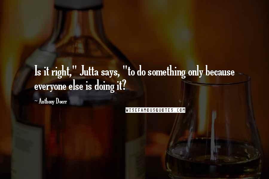 Anthony Doerr Quotes: Is it right," Jutta says, "to do something only because everyone else is doing it?