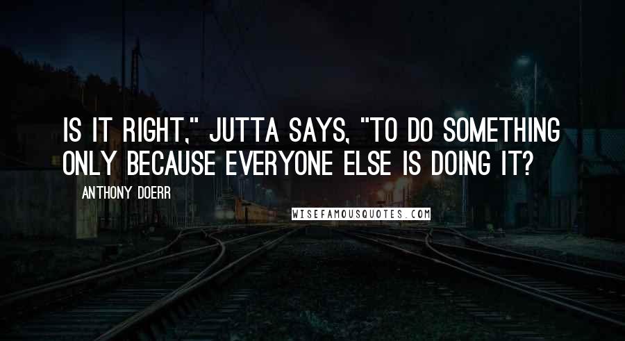 Anthony Doerr Quotes: Is it right," Jutta says, "to do something only because everyone else is doing it?