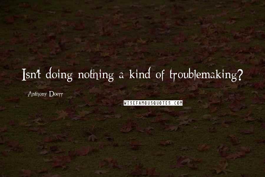 Anthony Doerr Quotes: Isn't doing nothing a kind of troublemaking?