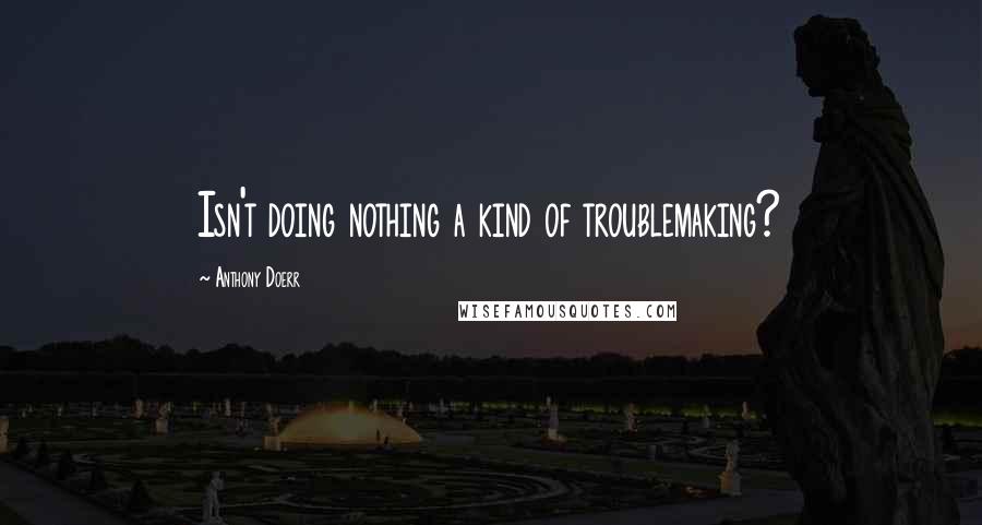 Anthony Doerr Quotes: Isn't doing nothing a kind of troublemaking?