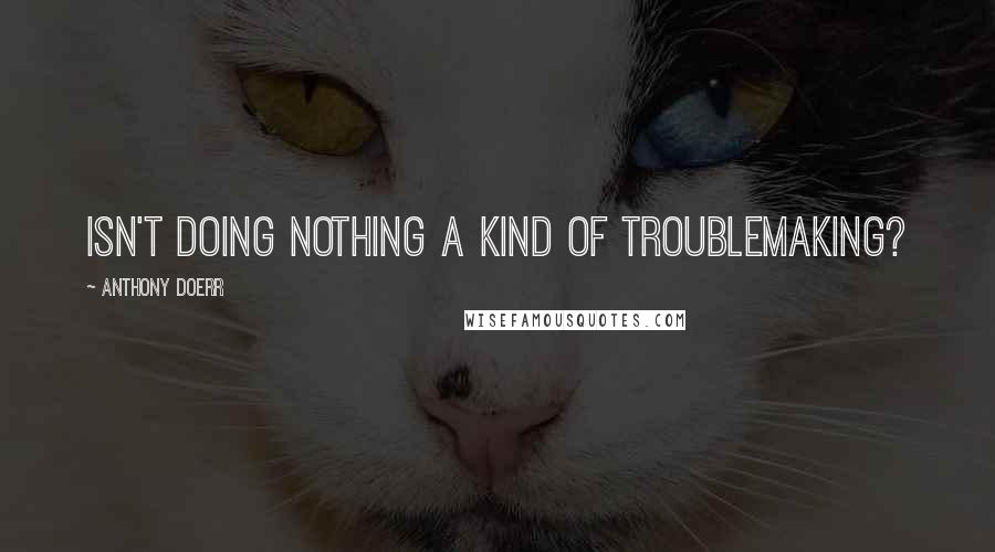 Anthony Doerr Quotes: Isn't doing nothing a kind of troublemaking?