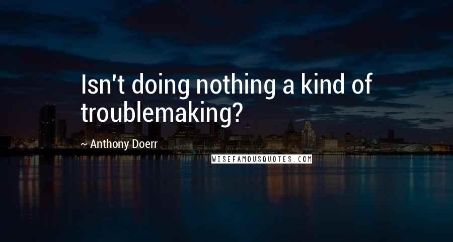 Anthony Doerr Quotes: Isn't doing nothing a kind of troublemaking?
