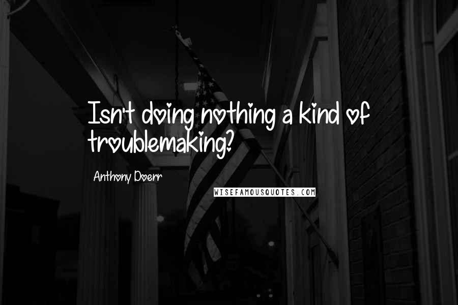 Anthony Doerr Quotes: Isn't doing nothing a kind of troublemaking?
