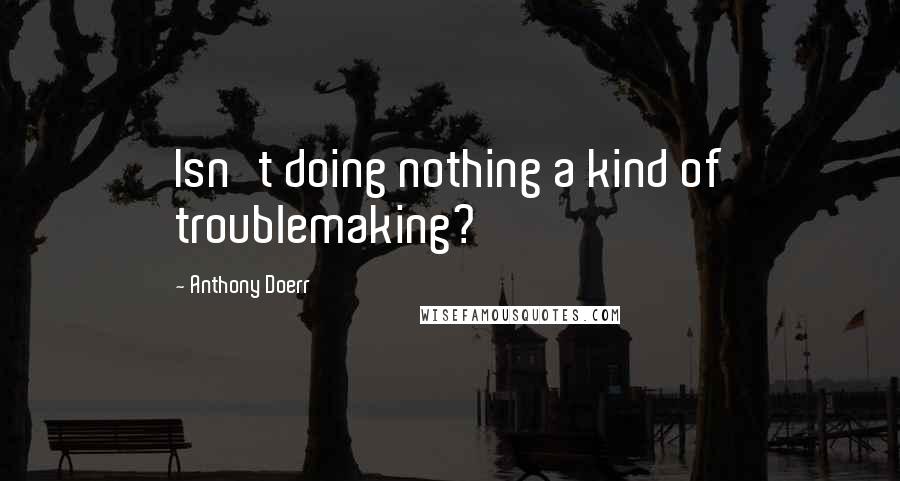 Anthony Doerr Quotes: Isn't doing nothing a kind of troublemaking?