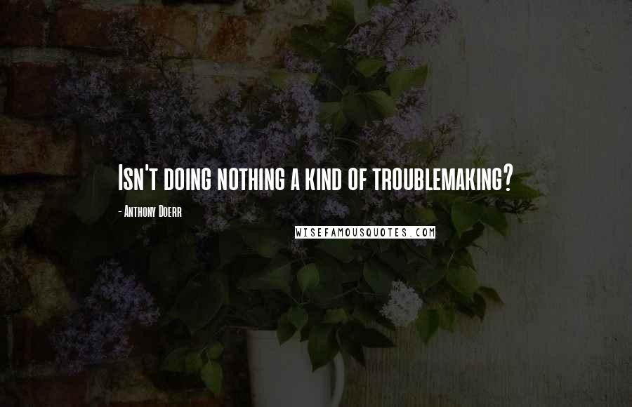 Anthony Doerr Quotes: Isn't doing nothing a kind of troublemaking?