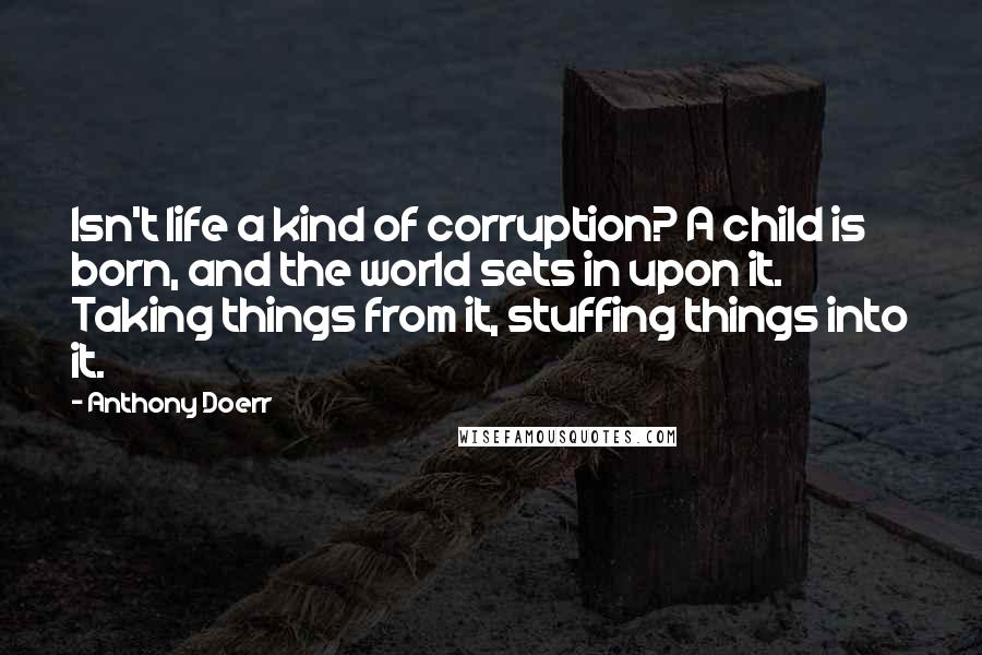 Anthony Doerr Quotes: Isn't life a kind of corruption? A child is born, and the world sets in upon it. Taking things from it, stuffing things into it.