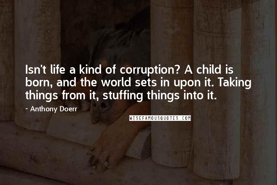 Anthony Doerr Quotes: Isn't life a kind of corruption? A child is born, and the world sets in upon it. Taking things from it, stuffing things into it.